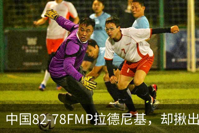 中国82-78FMP拉德尼基，却揪出最差球员，他上场15分钟中国输14分