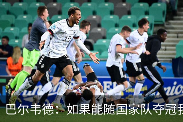 巴尔韦德：如果能随国家队夺冠我死而无憾，我是真心这么说的