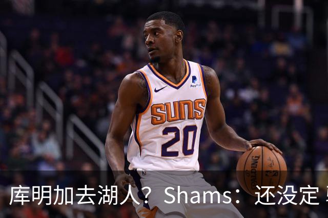 库明加去湖人？Shams：还没定 骑士等多队仍是潜在追求者
