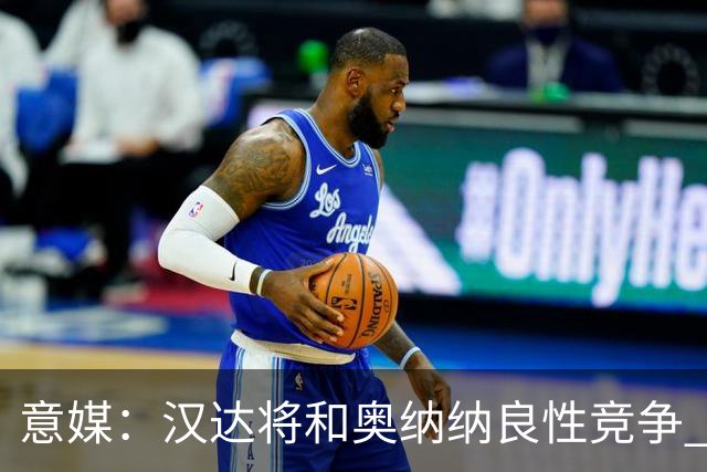 意媒：汉达将和奥纳纳良性竞争 下赛季仍可能主力