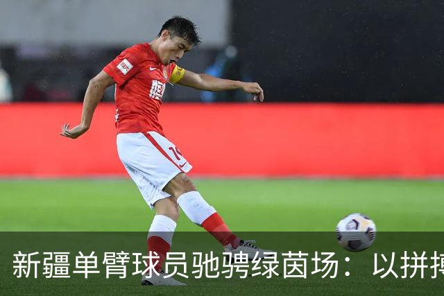 新疆单臂球员驰骋绿茵场：以拼搏与善意诠释体育精神