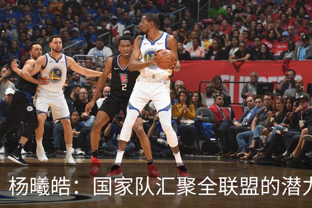 杨曦皓：国家队汇聚全联盟的潜力新星 原地踏步便是退步