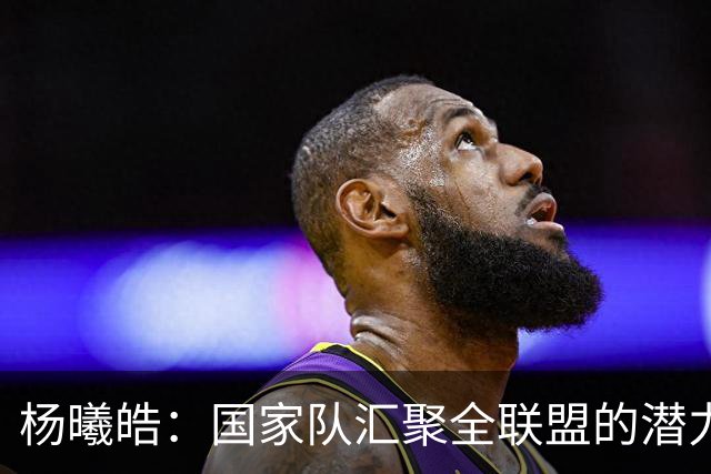 杨曦皓：国家队汇聚全联盟的潜力新星 原地踏步便是退步