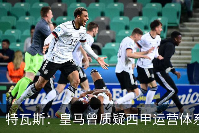 特瓦斯：皇马曾质疑西甲运营体系，但质疑往往源于球队竞技处境