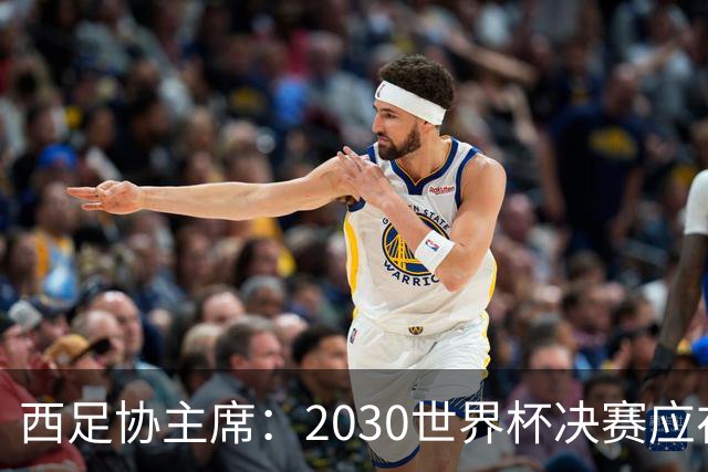 西足协主席：2030世界杯决赛应在西班牙踢 德拉富恩特继续任主帅