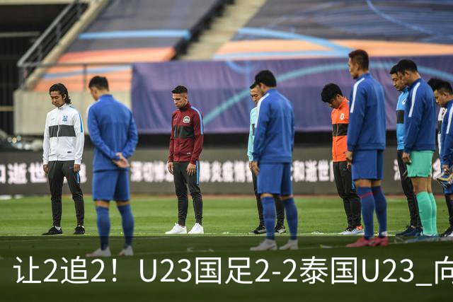 让2追2！U23国足2-2泰国U23 向余望李新翔破门 鲍世蒙送礼+助攻