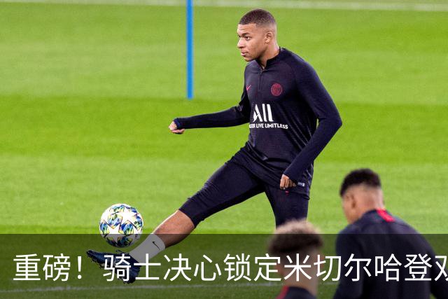 重磅！骑士决心锁定米切尔哈登双核后场，今夏续约大戏悬念迭起？