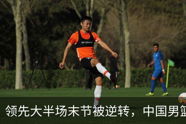 领先大半场末节被逆转，中国男篮长沙热身赛收获一胜一负