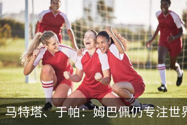 马特塔、于帕：姆巴佩仍专注世界杯 希望那个巴拉圭议员承担后果
