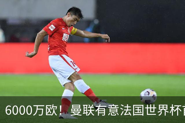 6000万欧！曼联有意法国世界杯首发 中场重建将达1.35亿镑